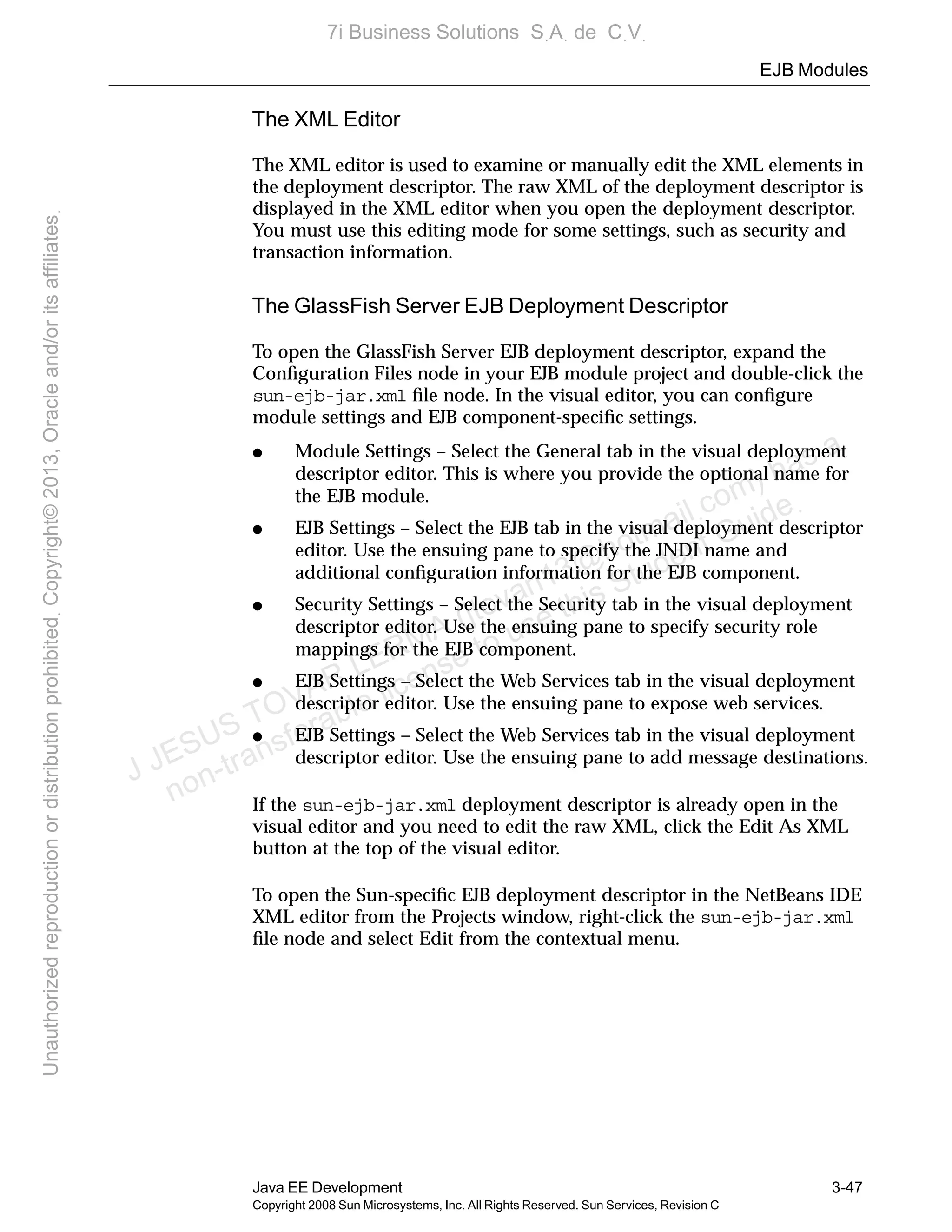 EJB Modules
Java EE Development 3-47
Copyright 2008 Sun Microsystems, Inc. All Rights Reserved. Sun Services, Revision C
The XML Editor
The XML editor is used to examine or manually edit the XML elements in
the deployment descriptor. The raw XML of the deployment descriptor is
displayed in the XML editor when you open the deployment descriptor.
You must use this editing mode for some settings, such as security and
transaction information.
The GlassFish Server EJB Deployment Descriptor
To open the GlassFish Server EJB deployment descriptor, expand the
Conﬁguration Files node in your EJB module project and double-click the
sun-ejb-jar.xml ﬁle node. In the visual editor, you can conﬁgure
module settings and EJB component-speciﬁc settings.
● Module Settings – Select the General tab in the visual deployment
descriptor editor. This is where you provide the optional name for
the EJB module.
● EJB Settings – Select the EJB tab in the visual deployment descriptor
editor. Use the ensuing pane to specify the JNDI name and
additional conﬁguration information for the EJB component.
● Security Settings – Select the Security tab in the visual deployment
descriptor editor. Use the ensuing pane to specify security role
mappings for the EJB component.
● EJB Settings – Select the Web Services tab in the visual deployment
descriptor editor. Use the ensuing pane to expose web services.
● EJB Settings – Select the Web Services tab in the visual deployment
descriptor editor. Use the ensuing pane to add message destinations.
If the sun-ejb-jar.xml deployment descriptor is already open in the
visual editor and you need to edit the raw XML, click the Edit As XML
button at the top of the visual editor.
To open the Sun-speciﬁc EJB deployment descriptor in the NetBeans IDE
XML editor from the Projects window, right-click the sun-ejb-jar.xml
ﬁle node and select Edit from the contextual menu.
J JESUS TOVAR LERMA (jtovarl13@hotmailฺcom) has a
non-transferable license to use this Student Guideฺ
UnauthorizedreproductionordistributionprohibitedฺCopyright©2013,Oracleand/oritsaffiliatesฺ
7i Business Solutions SฺAฺ de CฺVฺ
 