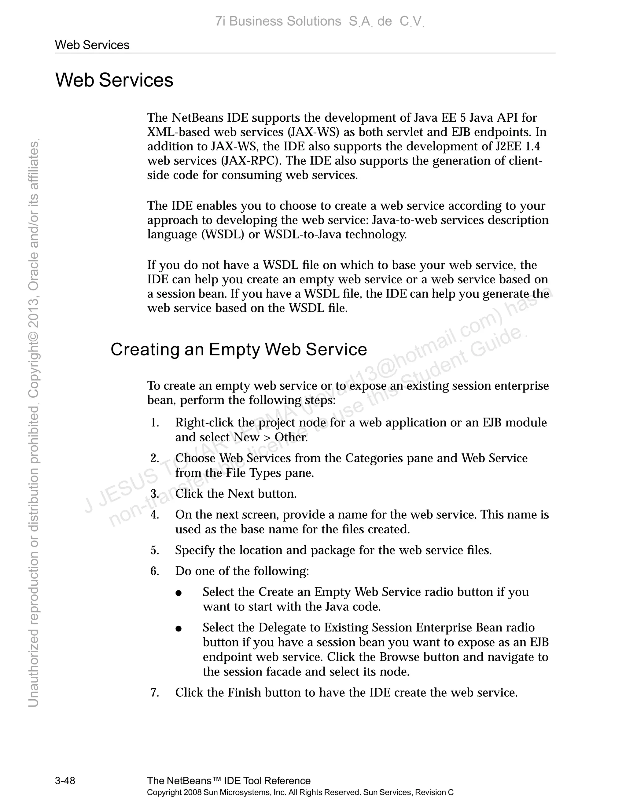 Web Services
3-48 The NetBeans™ IDE Tool Reference
Copyright 2008 Sun Microsystems, Inc. All Rights Reserved. Sun Services, Revision C
Web Services
The NetBeans IDE supports the development of Java EE 5 Java API for
XML-based web services (JAX-WS) as both servlet and EJB endpoints. In
addition to JAX-WS, the IDE also supports the development of J2EE 1.4
web services (JAX-RPC). The IDE also supports the generation of client-
side code for consuming web services.
The IDE enables you to choose to create a web service according to your
approach to developing the web service: Java-to-web services description
language (WSDL) or WSDL-to-Java technology.
If you do not have a WSDL ﬁle on which to base your web service, the
IDE can help you create an empty web service or a web service based on
a session bean. If you have a WSDL ﬁle, the IDE can help you generate the
web service based on the WSDL ﬁle.
Creating an Empty Web Service
To create an empty web service or to expose an existing session enterprise
bean, perform the following steps:
1. Right-click the project node for a web application or an EJB module
and select New > Other.
2. Choose Web Services from the Categories pane and Web Service
from the File Types pane.
3. Click the Next button.
4. On the next screen, provide a name for the web service. This name is
used as the base name for the ﬁles created.
5. Specify the location and package for the web service ﬁles.
6. Do one of the following:
● Select the Create an Empty Web Service radio button if you
want to start with the Java code.
● Select the Delegate to Existing Session Enterprise Bean radio
button if you have a session bean you want to expose as an EJB
endpoint web service. Click the Browse button and navigate to
the session facade and select its node.
7. Click the Finish button to have the IDE create the web service.
J JESUS TOVAR LERMA (jtovarl13@hotmailฺcom) has a
non-transferable license to use this Student Guideฺ
UnauthorizedreproductionordistributionprohibitedฺCopyright©2013,Oracleand/oritsaffiliatesฺ
7i Business Solutions SฺAฺ de CฺVฺ
 
