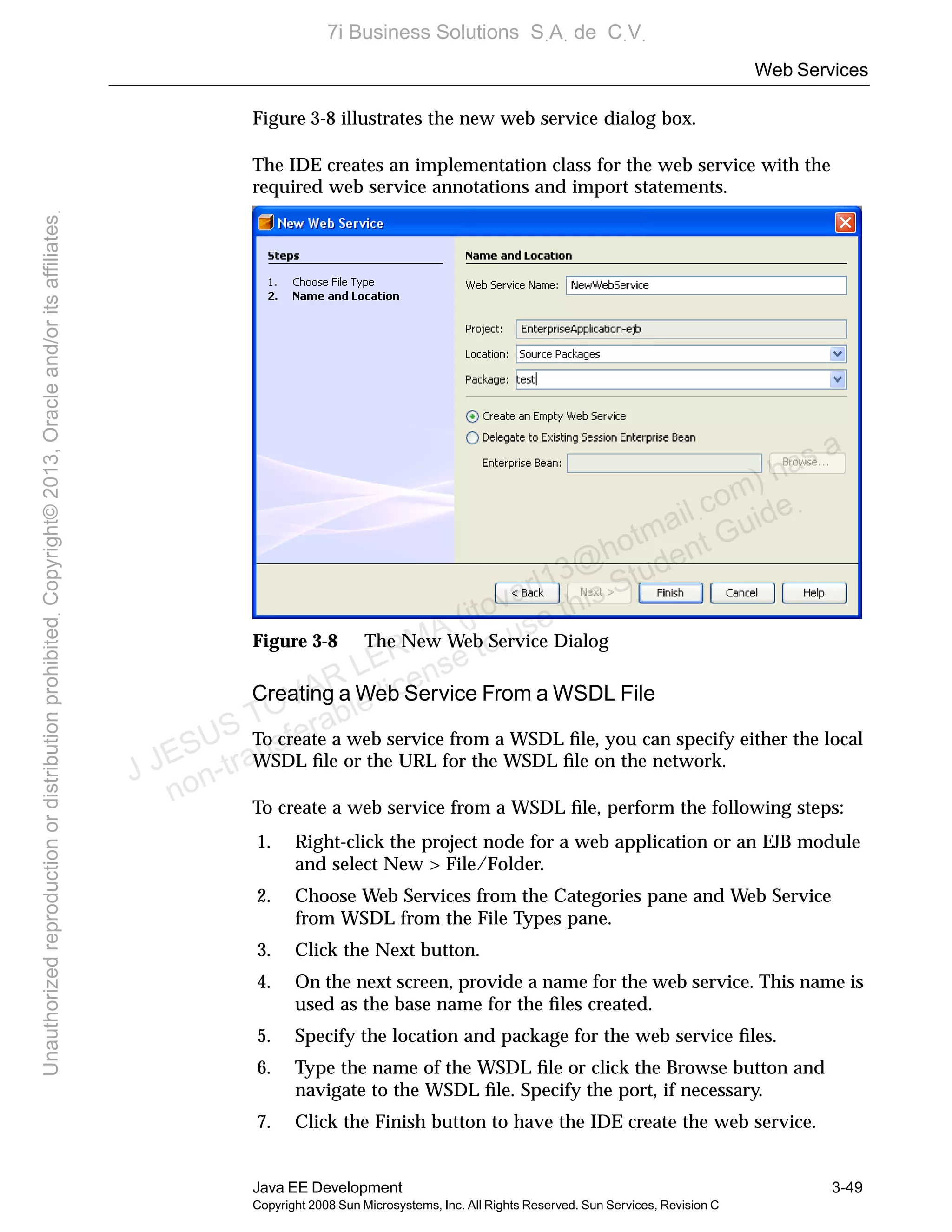 Web Services
Java EE Development 3-49
Copyright 2008 Sun Microsystems, Inc. All Rights Reserved. Sun Services, Revision C
Figure 3-8 illustrates the new web service dialog box.
The IDE creates an implementation class for the web service with the
required web service annotations and import statements.
Figure 3-8 The New Web Service Dialog
Creating a Web Service From a WSDL File
To create a web service from a WSDL ﬁle, you can specify either the local
WSDL ﬁle or the URL for the WSDL ﬁle on the network.
To create a web service from a WSDL ﬁle, perform the following steps:
1. Right-click the project node for a web application or an EJB module
and select New > File/Folder.
2. Choose Web Services from the Categories pane and Web Service
from WSDL from the File Types pane.
3. Click the Next button.
4. On the next screen, provide a name for the web service. This name is
used as the base name for the ﬁles created.
5. Specify the location and package for the web service ﬁles.
6. Type the name of the WSDL ﬁle or click the Browse button and
navigate to the WSDL ﬁle. Specify the port, if necessary.
7. Click the Finish button to have the IDE create the web service.
J JESUS TOVAR LERMA (jtovarl13@hotmailฺcom) has a
non-transferable license to use this Student Guideฺ
UnauthorizedreproductionordistributionprohibitedฺCopyright©2013,Oracleand/oritsaffiliatesฺ
7i Business Solutions SฺAฺ de CฺVฺ
 