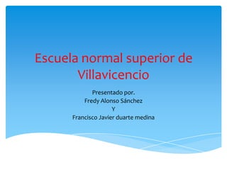 Escuela normal superior de
       Villavicencio
             Presentado por.
          Fredy Alonso Sánchez
                     Y
      Francisco Javier duarte medina
 
