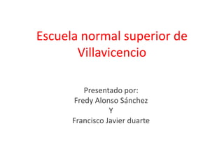 Escuela normal superior de
       Villavicencio

         Presentado por:
      Fredy Alonso Sánchez
                 Y
      Francisco Javier duarte
 