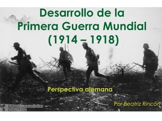Desarrollo de la
Primera Guerra Mundial
     (1914 – 1918)



     Perspectiva alemana

                           Por Beatriz Rincón
 