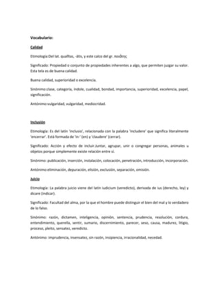 Vocabulario:
Calidad
Etimología:Del lat. qualĭtas, -ātis, y este calco del gr. ποιότης
Significado: Propiedad o conjunto de propiedades inherentes a algo, que permiten juzgar su valor.
Esta tela es de buena calidad.
Buena calidad, superioridad o excelencia.
Sinónimo:clase, categoría, índole, cualidad, bondad, importancia, superioridad, excelencia, papel,
significación.
Antónimo:vulgaridad, vulgaridad, mediocridad.
Inclusión
Etimología: Es del latín 'inclusio', relacionada con la palabra 'includere' que significa literalmente
'encerrar'. Está formada de 'in-' (en) y 'claudere' (cerrar).
Significado: Acción y efecto de incluir.Juntar, agrupar, unir o congregar personas, animales u
objetos porque simplemente existe relación entre sí.
Sinónimo: publicación, inserción, instalación, colocación, penetración, introducción, incorporación.
Antónimo:eliminación, depuración, elisión, exclusión, separación, omisión.
Juicio
Etimología: La palabra juicio viene del latín iudicium (veredicto), derivada de ius (derecho, ley) y
dicare (indicar).
Significado: Facultad del alma, por la que el hombre puede distinguir el bien del mal y lo verdadero
de lo falso.
Sinónimo: razón, dictamen, inteligencia, opinión, sentencia, prudencia, resolución, cordura,
entendimiento, querella, sentir, sumario, discernimiento, parecer, seso, causa, madurez, litigio,
proceso, pleito, sensatez, veredicto.
Antónimo: imprudencia, insensatez, sin razón, insipiencia, irracionalidad, necedad.
 