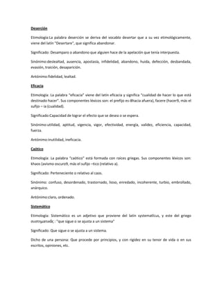 Deserción
Etimología:La palabra deserción se deriva del vocablo desertar que a su vez etimológicamente,
viene del latín "Desertare", que significa abandonar.
Significado: Desamparo o abandono que alguien hace de la apelación que tenía interpuesta.
Sinónimo:deslealtad, ausencia, apostasía, infidelidad, abandono, huida, defección, desbandada,
evasión, traición, desaparición.
Antónimo:fidelidad, lealtad.
Eficacia
Etimología: La palabra “eficacia” viene del latín eficacia y significa “cualidad de hacer lo que está
destinado hacer”. Sus componentes léxicos son: el prefijo es-8hacia afuera), facere (hacer9, más el
sufijo – ia (cualidad).
Significado:Capacidad de lograr el efecto que se desea o se espera.
Sinónimo:utilidad, aptitud, vigencia, vigor, efectividad, energía, validez, eficiencia, capacidad,
fuerza.
Antónimo:inutilidad, ineficacia.
Caótico
Etimología: La palabra “caótico” está formada con raíces griegas. Sus componentes léxicos son:
khaos (avismo oscuro9, más el sufijo –tico (relativo a).
Significado: Perteneciente o relativo al caos.
Sinónimo: confuso, desordenado, trastornado, lioso, enredado, incoherente, turbio, embrollado,
anárquico.
Antónimo:claro, ordenado.
Sistemático
Etimología: Sistemático es un adjetivo que proviene del latín systematĭcus, y este del griego
συστηματικός : "que sigue o se ajusta a un sistema"
Significado: Que sigue o se ajusta a un sistema.
Dicho de una persona: Que procede por principios, y con rigidez en su tenor de vida o en sus
escritos, opiniones, etc.
 