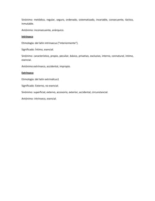 Sinónimo: metódico, regular, seguro, ordenado, sistematizado, invariable, consecuente, táctico,
inmutable.
Antónimo: inconsecuente, anárquico.
Intrínseco
Etimología: del latín intrinsecus ("interiormente").
Significado: Íntimo, esencial.
Sinónimo: característico, propio, peculiar, básico, privativo, exclusivo, interno, connatural, íntimo,
esencial.
Antónimo:extrínseco, accidental, impropio.
Extrínseco
Etimología: del latín extrinsĕcus1
Significado: Externo, no esencial.
Sinónimo: superficial, externo, accesorio, exterior, accidental, circunstancial.
Antónimo: intrínseco, esencial.
 