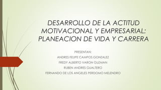 DESARROLLO DE LA ACTITUD 
MOTIVACIONAL Y EMPRESARIAL: 
PLANEACION DE VIDA Y CARRERA 
PRESENTAN: 
ANDRES FELIPE CAMPOS GONZALEZ 
FREDY ALBERTO VARON GUZMAN 
RUBEN ANDRES GUALTERO 
FERNANDO DE LOS ANGELES PERDOMO MELENDRO 
 