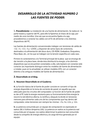 DESARROLLO DE LA ACTIVIDAD NUMERO 2
            LAS FUENTES DE PODER:



1. Procedimiento: La instalación de una fuente de alimentación, Se realza en la
parte trasera y superior del PC, para ello la fijaremos al chasis de la caja, por
medio de unos tornillos. Una vez que se encuentra fijada a la caja,
procederemos a conectar los cables con el fin de alimentar a los distintos
dispositivos del PC.

Las fuentes de alimentación convencionales trabajan con tensiones de salida de
+12, +5, +3.3, -5 y -12VDC, y disponen de varios tipos de conectores,
destinados a la alimentación del disco duro, CD-ROM, Grabadora, Disquetera,
Placa Base, etc., en los que se trabajan con la tensión específica en cada caso.

Primero lo conectaremos a la Terminal principal de la placa que se encarga de
dar tensión a la placa base, donde ésta distribuirá la energía, a los distintos
dispositivos que se encuentren conectados a ella, solo bastará con conectar este
conector (es importante distinguir entre los modelos de fuente de alimentación
a instalar, pues en la actualidad, se utilizan modelos ATX, con un conector
distinto a los antiguos modelos de fuente de alimentación).

2. Desarrollado en el blog.

3. Resumen Desarrollado en el Cuaderno.

4. La función básica de la fuente de poder consiste en convertir el tipo de
energía disponible en la toma de corriente de pared, en aquello que sea
adecuado para los circuitos del computador; La función de la fuente de poder
es dar al PC toda la energía necesaria para su funcionamiento.Esta energía la
recorre la red eléctrica alterna, la rectifica y después la divide en tensiones
menores para alimentar cada uno de los componentes que hay dentro del
computador, estas tensiones son siempre las mismas: +5v,-5v,+12v, y -12v.

5. La potencia consumida por un equipo de computación es expresada en
watios (W) ó Voltios-Amperios (VA). La potencia en watios es la potencia real
consumida por el equipo. Los watios determinan la potencia real consumida
desde la compañía de energía eléctrica y la carga térmica generada por el
equipo.
 