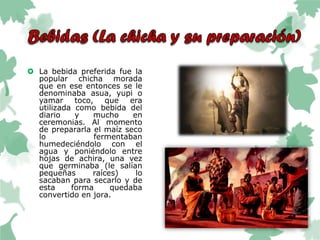  La bebida preferida fue la
popular chicha morada
que en ese entonces se le
denominaba asua, yupi o
yamar toco, que era
utilizada como bebida del
diario y mucho en
ceremonias. Al momento
de prepararla el maíz seco
lo fermentaban
humedeciéndolo con el
agua y poniéndolo entre
hojas de achira, una vez
que germinaba (le salían
pequeñas raíces) lo
sacaban para secarlo y de
esta forma quedaba
convertido en jora.
 