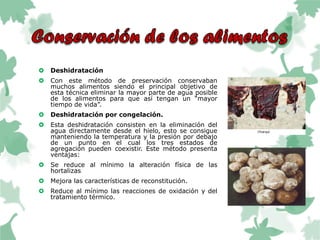  Deshidratación
 Con este método de preservación conservaban
muchos alimentos siendo el principal objetivo de
esta técnica eliminar la mayor parte de agua posible
de los alimentos para que así tengan un “mayor
tiempo de vida”.
 Deshidratación por congelación.
 Esta deshidratación consisten en la eliminación del
agua directamente desde el hielo, esto se consigue
manteniendo la temperatura y la presión por debajo
de un punto en el cual los tres estados de
agregación pueden coexistir. Este método presenta
ventajas:
 Se reduce al mínimo la alteración física de las
hortalizas
 Mejora las características de reconstitución.
 Reduce al mínimo las reacciones de oxidación y del
tratamiento térmico.
 