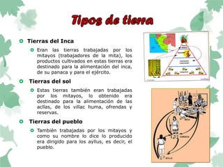  Tierras del Inca
 Eran las tierras trabajadas por los
mitayos (trabajadores de la mita), los
productos cultivados en estas tierras era
destinado para la alimentación del inca,
de su panaca y para el ejército.
 Tierras del sol
 Estas tierras también eran trabajadas
por los mitayos, lo obtenido era
destinado para la alimentación de las
acllas, de los villac huma, ofrendas y
reservas.
 Tierras del pueblo
 También trabajadas por los mitayos y
como su nombre lo dice lo producido
era dirigido para los ayllus, es decir, el
pueblo.
 