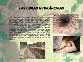 LAS OBRAS HIDRÁULICAS
 Los Inca no solo eran expertos esculpiendo
piedras, sino también desarrollaron un sistema
de riego para conquistar las dificultades
ambientales que les enfrentaron. Los Andes,
una región de laderas empinadas y tierra
inadecuada para la agricultura, posaron un
reto a los Inca. Para conquistar estas
condiciones difíciles, los Inca hicieron unas
terrazas a lo largo de las montañas. Para regar
sus cosechas, cambiaron la ruta de los ríos
para proveer canales para las terrazas. Esta
innovación fue tan exitosa que muchas de
aquellas terrazas todavía existen y están en
uso hoy.
 