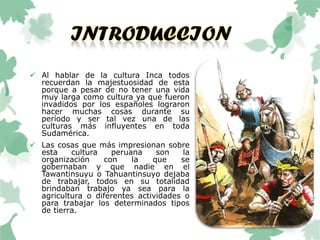  Al hablar de la cultura Inca todos
recuerdan la majestuosidad de esta
porque a pesar de no tener una vida
muy larga como cultura ya que fueron
invadidos por los españoles lograron
hacer muchas cosas durante su
período y ser tal vez una de las
culturas más influyentes en toda
Sudamérica.
 Las cosas que más impresionan sobre
esta cultura peruana son la
organización con la que se
gobernaban y que nadie en el
Tawantinsuyu o Tahuantinsuyo dejaba
de trabajar, todos en su totalidad
brindaban trabajo ya sea para la
agricultura o diferentes actividades o
para trabajar los determinados tipos
de tierra.
 