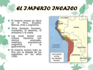  El imperio incaico se ubica
en el Perú, Ecuador,
Bolivia, chile y argentina.
 Tenia bosques lluviosos,
montañas, el desierto, el
antiplano y la costa.
 Los incas tenían una
cultura riquísima con
ciencia avanzada,
medicina, arquitectura
magnifica y la
gastronomía.
 El imperio incaico tubo su
fina con la llegada de los
españoles en los años
1500.
 