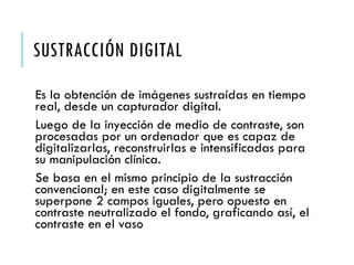 SUSTRACCIÓN DIGITAL
Es la obtención de imágenes sustraídas en tiempo
real, desde un capturador digital.
Luego de la inyección de medio de contraste, son
procesadas por un ordenador que es capaz de
digitalizarlas, reconstruirlas e intensificadas para
su manipulación clínica.
Se basa en el mismo principio de la sustracción
convencional; en este caso digitalmente se
superpone 2 campos iguales, pero opuesto en
contraste neutralizado el fondo, graficando así, el
contraste en el vaso
 