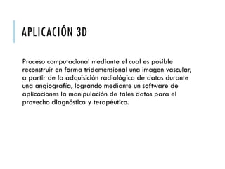 APLICACIÓN 3D
Proceso computacional mediante el cual es posible
reconstruir en forma tridemensional una imagen vascular,
a partir de la adquisición radiológica de datos durante
una angiografía, logrando mediante un software de
aplicaciones la manipulación de tales datos para el
provecho diagnóstico y terapéutico.
 
