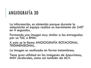 ANGIOGRAFÍA 3D
La información, es obtenida porque durante la
adquisición el equipo realiza un movimiento de 240º
en 4 segundos.
Formando una imagen muy similar a las entregadas
por un TAC o RNM.
A esto se le llama ANGIOGRAFÍA ROTACIONAL
TRIDIMENSIONAL.
La imagen es realizada en forma instantánea.
Tiene gran utilidad en las imágenes de Aneurismas,
MAV cerebrales, como así también de ACV.
 
