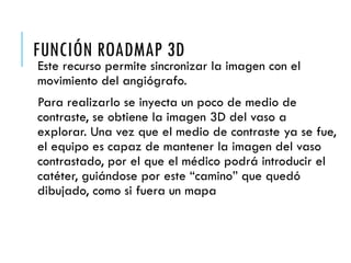 FUNCIÓN ROADMAP 3D
Este recurso permite sincronizar la imagen con el
movimiento del angiógrafo.
Para realizarlo se inyecta un poco de medio de
contraste, se obtiene la imagen 3D del vaso a
explorar. Una vez que el medio de contraste ya se fue,
el equipo es capaz de mantener la imagen del vaso
contrastado, por el que el médico podrá introducir el
catéter, guiándose por este “camino” que quedó
dibujado, como si fuera un mapa
 