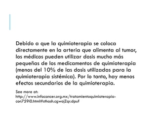 Debido a que la quimioterapia se coloca
directamente en la arteria que alimenta al tumor,
los médicos pueden utilizar dosis mucho más
pequeñas de los medicamentos de quimioterapia
(menos del 10% de las dosis utilizadas para la
quimioterapia sistémica). Por lo tanto, hay menos
efectos secundarios de la quimioterapia.
See more at:
http://www.infocancer.org.mx/tratamientoquimioterapia-
con759i0.html#sthash.cgwojZqr.dpuf
 