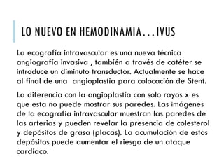 LO NUEVO EN HEMODINAMIA…IVUS
La ecografía intravascular es una nueva técnica
angiografía invasiva , también a través de catéter se
introduce un diminuto transductor. Actualmente se hace
al final de una angioplastía para colocación de Stent.
La diferencia con la angioplastía con solo rayos x es
que esta no puede mostrar sus paredes. Las imágenes
de la ecografía intravascular muestran las paredes de
las arterias y pueden revelar la presencia de colesterol
y depósitos de grasa (placas). La acumulación de estos
depósitos puede aumentar el riesgo de un ataque
cardíaco.
 