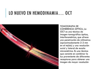 LO NUEVO EN HEMODINAMIA… OCT
TOMOGRAFIA DE
COHERENCIA OPTICA, La
OCT es una técnica de
imagen tomográfica óptica,
interferométrica, que ofrece
una penetración de milímetros
(aproximadamente 2-3 mm
en el tejido) y una resolución
axial y lateral de escala
micrométrica. Es una técnica
que consiste en combinar la
luz proveniente de diferentes
receptores para obtener una
imagen de mayor resolución
 
