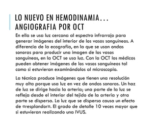 LO NUEVO EN HEMODINAMIA…
ANGIOGRAFIA POR OCT
En ella se usa luz cercana al espectro infrarrojo para
generar imágenes del interior de los vasos sanguíneos. A
diferencia de la ecografía, en la que se usan ondas
sonoras para producir una imagen de los vasos
sanguíneos, en la OCT se usa luz. Con la OCT los médicos
pueden obtener imágenes de los vasos sanguíneos tal
como si estuvieran examinándolos al microscopio.
La técnica produce imágenes que tienen una resolución
muy alta porque usa luz en vez de ondas sonoras. Un haz
de luz se dirige hacia la arteria; una parte de la luz se
refleja desde el interior del tejido de la arteria y otra
parte se dispersa. La luz que se dispersa causa un efecto
de «resplandor». El grado de detalle 10 veces mayor que
si estuvieran realizando una IVUS.
 