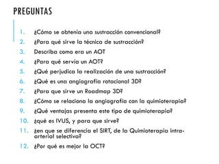 PREGUNTAS
1. ¿Cómo se obtenía una sustracción convencional?
2. ¿Para qué sirve la técnica de sustracción?
3. Describa como era un AOT
4. ¿Para qué servía un AOT?
5. ¿Qué perjudica la realización de una sustracción?
6. ¿Qué es una angiografía rotacional 3D?
7. ¿Para que sirve un Roadmap 3D?
8. ¿Cómo se relaciona la angiografía con la quimioterapia?
9. ¿Qué ventajas presenta este tipo de quimioterapia?
10. ¿qué es IVUS, y para que sirve?
11. ¿en que se diferencia el SIRT, de la Quimioterapia intra-
arterial selectiva?
12. ¿Por qué es mejor la OCT?
 