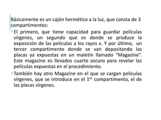 Básicamente es un cajón hermético a la luz, que consta de 3
compartimentos:
 El primero, que tiene capacidad para guardar películas
vírgenes, un segundo que es donde se produce la
exposición de las películas a los rayos x. Y por último, un
tercer compartimento donde se van depositando las
placas ya expuestas en un maletín llamado “Magazine”.
Este magazine es llevados cuarto oscuro para revelar las
películas expuestas en el procedimiento.
 También hay otro Magazine en el que se cargan películas
vírgenes, que se introduce en el 1er compartimento, el de
las placas vírgenes.
 