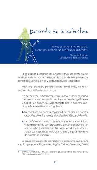 43
El significado primordial de la autoestima es la confianza en
la eficacia de la propia mente, en la capacidad de pensar, de
tomar decisiones de vida y de búsqueda de la felicidad.
Nathaniel Branden, psicoterapeuta canadiense, da la si-
guiente definición de autoestima:
“La autoestima, plenamente consumada, es la experiencia
fundamental de que podemos llevar una vida significativa
y cumplir sus exigencias. Más concretamente, podemos de-
cir que la autoestima es lo siguiente:
1 . La confianza en nuestra capacidad de pensar, en nuestra
capacidad de enfrentarnos a los desafíos básicos de la vida.
2 . La confianza en nuestro derecho a triunfar y a ser felices;
el sentimiento de ser respetables, de ser dignos, y de te-
ner derecho a afirmar nuestras necesidades y carencias,
a alcanzar nuestros principios morales y a gozar del fruto
de nuestros esfuerzos.”1
La autoestima consiste en valorar y reconocer lo que uno/a
es y lo que puede llegar a ser. Según Enrique Rojas, en ¿Quién
1 BRANDEN, Nathaniel, 1995, Los seis pilares de la autoestima, Barcelona: Paidós,
ISBN: 978-84-493-0144-5, p. 21-22.
Desarrollo de la autoestima
“Tu vida es importante. Respétala.
Lucha por alcanzar tus más altas posibilidades.”
Nathaniel Branden,
Los seis pilares de la autoestima.
 