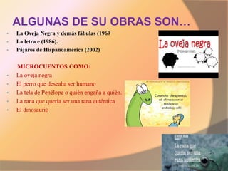 ALGUNAS DE SU OBRAS SON…
• La Oveja Negra y demás fábulas (1969
• La letra e (1986).
• Pájaros de Hispanoamérica (2002)
MICROCUENTOS COMO:
• La oveja negra
• El perro que deseaba ser humano
• La tela de Penélope o quién engaña a quién.
• La rana que quería ser una rana auténtica
• El dinosaurio
 