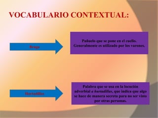 VOCABULARIO CONTEXTUAL:
Braga
Hurtadillas
Palabra que se usa en la locución
adverbial a hurtadillas, que indica que algo
se hace de manera secreta para no ser visto
por otras personas.
Pañuelo que se pone en el cuello.
Generalmente es utilizado por los varones.
 