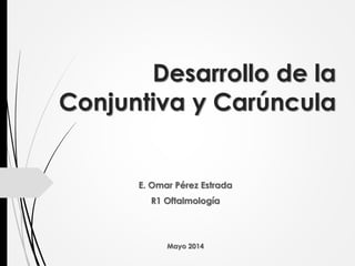 Desarrollo de la
Conjuntiva y Carúncula
E. Omar Pérez Estrada
R1 Oftalmología
Mayo 2014
 