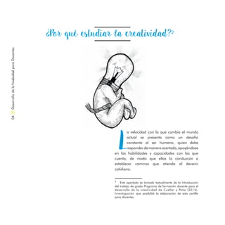 ¿Por qué estudiar la creatividad?2
L
a velocidad con la que cambia el mundo
actual se presenta como un desafío
constante al ser humano, quien debe
responderdemaneraacertada,apoyándose
en las habilidades y capacidades con las que
cuenta, de modo que ellas lo conduzcan a
establecer caminos que atienda al devenir
cotidiano.
DesarrollodelaCreatividadparaDocentes04
2
Este apartado es tomado textualmente de la Introducción
del trabajo de grado Programa de formación docente para el
desarrollo de la creatividad de Cuellar y Peña (2016).
Investigación que posibilitó la elaboración de esta cartilla
para docentes.
 