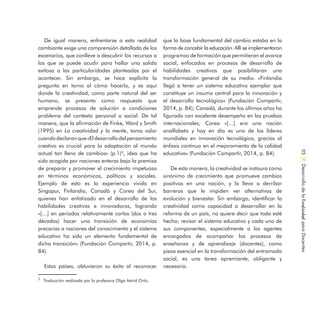 De igual manera, enfrentarse a esta realidad
cambiante exige una comprensión detallada de los
escenarios, que conlleve a descubrir los recursos a
los que se puede acudir para hallar una salida
exitosa a las particularidades planteadas por el
acontecer. Sin embargo, se hace explícita la
pregunta en torno al cómo hacerlo, y es aquí
donde la creatividad, como parte natural del ser
humano, se presenta como respuesta que
emprende procesos de solución a condiciones
problema del contexto personal o social. De tal
manera, que la afirmación de Finke, Ward y Smith
(1995) en La creatividad y la mente, toma valor
cuandodeclaranque«Eldesarrollodelpensamiento
creativo es crucial para la adaptación al mundo
actual tan lleno de cambios» (p.1)3
, idea que ha
sido acogida por naciones enteras bajo la premisa
de preparar y promover el crecimiento impetuoso
en términos económicos, políticos y sociales.
Ejemplo de esto es la experiencia vivida en
Singapur, Finlandia, Canadá y Corea del Sur,
quienes han enfatizado en el desarrollo de las
habilidades creativas e innovadoras, logrando
«[…] en períodos relativamente cortos (dos o tres
décadas) hacer una transición de economías
precarias a naciones del conocimiento y el sistema
educativo ha sido un elemento fundamental de
dicha transición» (Fundación Compartir, 2014, p.
84).
Estos países, obtuvieron su éxito al reconocer
que la base fundamental del cambio estaba en la
forma de concebir la educación. Allí se implementaron
programas de formación que permitieran el avance
social, enfocados en procesos de desarrollo de
habilidades creativas que posibilitaran una
transformación general de su medio. «Finlandia
llegó a tener un sistema educativo ejemplar que
constituye un insumo central para la innovación y
el desarrollo tecnológico» (Fundación Compartir,
2014, p. 84); Canadá, durante los últimos años ha
figurado con excelente desempeño en las pruebas
internacionales; Corea «[…] era una nación
analfabeta y hoy en día es uno de los líderes
mundiales en innovación tecnológica, gracias al
énfasis continuo en el mejoramiento de la calidad
educativa» (Fundación Compartir, 2014, p. 84).
De esta manera, la creatividad se instaura como
sinónimo de crecimiento que promueve cambios
positivos en una nación, y la lleva a derribar
barreras que le impiden ver alternativas de
evolución y bienestar. Sin embargo, identificar la
creatividad como capacidad a desarrollar en la
reforma de un país, no quiere decir que todo esté
hecho; revisar el sistema educativo y cada uno de
sus componentes, especialmente a los agentes
encargados de acompañar los procesos de
enseñanza y de aprendizaje (docentes), como
pieza esencial en la transformación del entramado
social, es una tarea apremiante, obligante y
necesaria.
DesarrollodelaCreatividadparaDocentes05
3
Traducción realizada por la profesora Olga Astrid Ortiz.
 