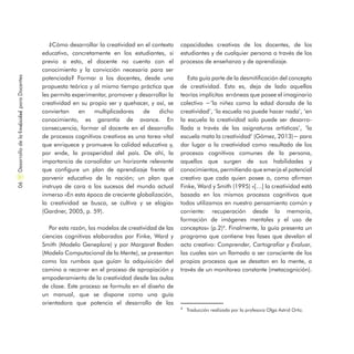 ¿Cómo desarrollar la creatividad en el contexto
educativo, concretamente en los estudiantes, si
previo a esto, el docente no cuenta con el
conocimiento y la convicción necesaria para ser
potenciada? Formar a los docentes, desde una
propuesta teórica y al mismo tiempo práctica que
les permita experimentar, promover y desarrollar la
creatividad en su propio ser y quehacer, y así, se
conviertan en multiplicadores de dicho
conocimiento, es garantía de avance. En
consecuencia, formar al docente en el desarrollo
de procesos cognitivos creativos es una tarea vital
que enriquece y promueve la calidad educativa y,
por ende, la prosperidad del país. De ahí, la
importancia de consolidar un horizonte relevante
que configure un plan de aprendizaje frente al
porvenir educativo de la nación; un plan que
instruya de cara a los sucesos del mundo actual
inmerso «En esta época de creciente globalización,
la creatividad se busca, se cultiva y se elogia»
(Gardner, 2005, p. 59).
Por esta razón, los modelos de creatividad de las
ciencias cognitivas elaborados por Finke, Ward y
Smith (Modelo Geneplore) y por Margaret Boden
(Modelo Computacional de la Mente), se presentan
como los rumbos que guían la adquisición del
camino a recorrer en el proceso de apropiación y
empoderamiento de la creatividad desde las aulas
de clase. Este proceso se formula en el diseño de
un manual, que se dispone como una guía
orientadora que potencia el desarrollo de las
capacidades creativas de los docentes, de los
estudiantes y de cualquier persona a través de los
procesos de enseñanza y de aprendizaje.
Esta guía parte de la desmitificación del concepto
de creatividad. Esto es, deja de lado aquellas
teorías implícitas erróneas que posee el imaginario
colectivo −‘la niñez como la edad dorada de la
creatividad’, ‘la escuela no puede hacer nada’, ‘en
la escuela la creatividad solo puede ser desarro-
llada a través de las asignaturas artísticas’, ‘la
escuela mata la creatividad’ (Gómez, 2013)− para
dar lugar a la creatividad como resultado de los
procesos cognitivos comunes de la persona,
aquellos que surgen de sus habilidades y
conocimientos, permitiendo que emerja el potencial
creativo que cada quien posee o, como afirman
Finke, Ward y Smith (1995) «[…] la creatividad está
basada en los mismos procesos cognitivos que
todos utilizamos en nuestro pensamiento común y
corriente: recuperación desde la memoria,
formación de imágenes mentales y el uso de
conceptos» (p.2)4
. Finalmente, la guía presenta un
programa que contiene tres fases que develan el
acto creativo: Comprender, Cartografiar y Evaluar,
las cuales son un llamado a ser consciente de los
propios procesos que se desatan en la mente, a
través de un monitoreo constante (metacognición).
DesarrollodelaCreatividadparaDocentes06
4
Traducción realizada por la profesora Olga Astrid Ortiz.
 