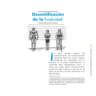 Desmitificación
de la Creatividad5
DesarrollodelaCreatividadparaDocentes07
L
a labor docente requiere del
emprendimiento de transformaciones
educativas hechas de manera integral,
atendiendo las necesidades que se
presentan en el mundo contemporáneo. La
creatividad debe desempeñarse como un
medio para lograr dichas transformaciones;
igualmente, debe revisarse la razón de ser de
cada una de ellas y el cómo abordarlas en el
salón de clase.
5
Algunos párrafos contenidos en los modelos que hacen parte
de la desmitificación, se tomaron del trabajo de grado Programa
de formación docente para el desarrollo de la creatividad de
Cuellar y Peña (2016). En la medida que esta cartilla fue el
producto de dicha investigación.
 