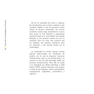 DesarrollodelaCreatividadparaDocentes08
De ahí la necesidad de revisar y repensar
las concepciones que se tienen respecto a este
concepto, debido a que las personas suelen
utilizar el término creatividad, de manera
constante cuando algo extraordinario ocurre,
pero acaso se han detenido a preguntarse
realmente ¿qué es la creatividad?, ¿es posible
distinguir a una persona creativa de una no
creativa?, ¿son los niños más creativos que
los adultos?, ¿se necesita inspiración para
ser creativo?, o ¿la escuela acaba con la
creatividad?
La creatividad ha tenido diversas fuentes
teóricas determinadas por tendencias de
estudio, por lo cual es necesario reconocer
históricamente cómo se ha transformado y la
manera en que ha sido abordada desde sus
primeras comprensiones. Para ello se acude
a lo planteado por Robert Sternberg y Todd
Lubart (1999), quienes describen este proceso
a través de seis enfoques: místico, psicoanalítico,
sociopersonal, pragmático, psicométrico y
cognitivo.
 
