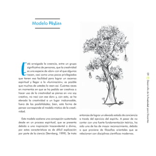 Modelo Místico
E
stá arraigada la creencia, entre un grupo
significativo de personas, que la creatividad
es una especie de «don» con el que algunos
nacen, casi como unos pocos privilegiados
que tienen esa facilidad para lograr un ascenso
espiritual y llegar a la «iluminación»; es posible
que muchos de ustedes lo vean así. Cuántas veces
en momentos en que se ha pedido ser creativos o
hacer uso de la creatividad se piensa en «no soy
creativo, no nací con ese don» y, con esto, se ha
elevado la creatividad a un lugar inalcanzable,
fuera de las posibilidades; bien, esta forma de
pensar corresponde al modelo místico de la creati-
vidad.
Este modelo sostiene una concepción sustentada
desde en un proceso espiritual, que se presenta
debido a una inspiración trascendental o divina,
por estas características es de difícil explicación
por parte de la ciencia (Sternberg, 1999). Se trata
DesarrollodelaCreatividadparaDocentes09
entonces de lograr un elevado estado de conciencia
a través del ejercicio del espíritu. A pesar de no
contar con una fuerte fundamentación teórica, ha
sido una de las de mayor reconocimiento, debido
a que proviene de filosofías orientales que se
relacionan con disciplinas científicas modernas.
 