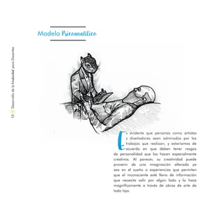 DesarrollodelaCreatividadparaDocentes10
E
s evidente que personas como artistas
y diseñadores sean admirados por los
trabajos que realizan, y estaríamos de
acuerdo en que deben tener rasgos
de personalidad que los hacen especialmente
creativos. Al parecer, su creatividad puede
provenir de una imaginación alterada ya
sea en el sueño o experiencias que permiten
que el inconsciente esté lleno de información
que necesita salir por algún lado y lo hace
magníficamente a través de obras de arte de
todo tipo.
Modelo Psicoanalítico
 