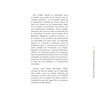 Este modelo admite la creatividad como
un estado que resulta de la tensión entre la
realidad constante y el inconsciente, parte de
la observación realizada por Freud, acerca de
cómo los artistas en sus producciones dejan
ver los deseos inconscientes, de manera que
sean públicamente aceptados. Acá se pueden
reconocer dos caminos hacia el desarrollo de
la creatividad. El primer camino habla de la
Regresión adaptativa, procesos primarios y a
la irrupción en la conciencia de pensamientos
no controlados; en estos casos, la creatividad
aparece «[…] durante la resolución activa de
problemas, pero a menudo ocurre durante el
sueño, estados de intoxicación por drogas,
fantasías, alucinaciones o psicosis» (Sternberg,
1999, p. 6, traducción propia). En el segundo
camino se encuentra la Elaboración, en la cual la
creatividad se presenta cuando se reconstruye y
transforma el material de los procesos primarios
a través de una realidad y un pensamiento
controlado.
Autores como Kubie (Sternberg, 1999),
rechazan la idea de resaltar que la creatividad
solo pueda surgir en estados alterados de
conciencia, como en las neurosis y el conflicto;
proponen que en estados de salud mental la
creatividad surge del juego libre de procesos
simbólicos preconscientes.
DesarrollodelaCreatividadparaDocentes11
 