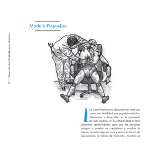 DesarrollodelaCreatividadparaDocentes12
Modelo Pragmático
L
La creatividad como algo práctico, más que
como una habilidad que se puede estudiar,
determinar y desarrollar, es la propuesta
de este modelo. En la cotidianidad es fácil
encontrar oportunidades para que las personas
pongan a prueba su creatividad y muchos lo
hacen; se daña algo en casa y vemos la forma de
solucionarlo, al menos de momento, mientras se
 