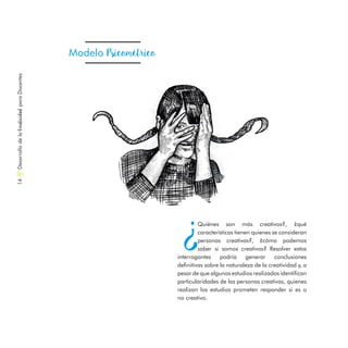 Modelo Psicométrico
¿
Quiénes son más creativos?, ¿qué
características tienen quienes se consideran
personas creativas?, ¿cómo podemos
saber si somos creativos? Resolver estos
interrogantes podría generar conclusiones
definitivas sobre la naturaleza de la creatividad y, a
pesar de que algunos estudios realizados identifican
particularidades de las personas creativas, quienes
realizan los estudios prometen responder si es o
no creativo.
DesarrollodelaCreatividadparaDocentes14
 