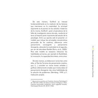 De esta manera, Guilford se interesó
fundamentalmente en la medición de los factores
que intervienen en la creatividad. Su principal
exponente es el pionero en los estudios modernos
de la misma, Guilford7
, quien al percatarse de la
falta de investigación acerca de esta, revalorizó el
tema al hacerlo parte importante del estudio de la
psicología. Entre sus aportes está el presentar un
modelo que incluye las principales características
personales de los creativos, diferenciar entre
pensamiento convergente y pensamiento
divergente, ubicando la creatividad en el segundo,
por ser de naturaleza flexible (Parra, et al., 2005).
Para este modelo es necesario relacionar las
habilidades primarias, por ejemplo la flexibilidad,
la innovación, la capacidad de síntesis, entre otras.
De esta manera, se elaboraron varios test, entre
ellos, el Test de Torrance de pensamiento creativo,
que «[…] consisten en varias tareas verbales y
gráficas relativamente simples que involucraban el
pensamiento divergente más otras habilidades de
la solución de problemas» (Sternberg, 1999, p.7,
traducción propia).
DesarrollodelaCreatividadparaDocentes15
7
Algunos de sus escritos son Creativity, American Psychologist 5
(9): 444–454 (1950), The Nature of Human Intelligence (1967),
Cognitive psychology's ambiguities: Some suggested remedies.
Psychological Review, 89, 48–59 (1982).
 