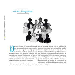 Modelo Sociopersonal
D
escubrir si posee los rasgos definidos de
una personalidad creativa podría ayudar
a reconocer si pertenece al grupo de
las personas creativas, también podría
servir para saber cómo identificar a quienes son
creativos en el entorno; no obstante, al parecer
no se trata solo de rasgos de personalidad sino,
también, del contexto en el que se encuentre y si
este es estimulante para nuestra creatividad.
Este modelo está centrado en hallar características
DesarrollodelaCreatividadparaDocentes16
de las personas creativas con el propósito de
encontrar los niveles de creatividad que pueden
tener los sujetos. Es así como los estudios de
Simonton (citado por Sternberg, 1999) evidencian
que individuos con altos niveles de creatividad se
han encontrado en diferentes épocas, en entornos
con variables similares como diversidad cultural,
guerra, modelos de roles, viabilidad de recursos
y competitividad en dominio de conocimiento, lo
cual muestra la relevancia del entorno social para
el desarrollo de esta.
 