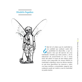 ¿
Qué tal si le dijera que la creatividad es
una cualidad que cualquier sujeto está
en posibilidad de desarrollar, y que no
requiere más que del ejercicio de unas
habilidades mentales que todos poseen, y de la
adquisición de conocimientos en una o varias
áreas del saber? A través de este trabajo podrá
conocer cómo desarrollar de manera efectiva la
creatividad e identificar cómo los últimos estudios
en este tema desmitifican las creencias y, sobre
una base científica y comprobada, aseguran que
cualquiera puede ser creativo y que la creatividad
se puede enseñar.
Modelo Cognitivo
DesarrollodelaCreatividadparaDocentes17
 