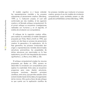 El modelo cognitivo «[…] busca entender
las representaciones mentales y los procesos
subyacentes al pensamiento creativo» (Sternberg,
1999, p. 7, traducción propia), el cual está
conformado por dos modelos, el de cognición
creativa y el llamado enfoque computacional. En
el primer enfoque se encuentran investigaciones
realizadas con humanos y, en el segundo, el
análisis de simulación con computadores.
El enfoque de la cognición creativa utiliza,
para explicar la creatividad, el modelo Geneplore
propuesto por Finke, Ward y Smith en 1992, que
cuenta con dos fases en proceso de pensamiento
creativo: la generativa y la exploratoria. «En la
fase generativa, los procesos involucrados dan
origen a representaciones mentales denominadas
estructuras preinventivas; las propiedades de
dichas estructuras son examinadas en la fase
exploratoria, con el fin de interpretarlas de manera
significativa […]» (Parra, et al, 2005, p. 50).
El enfoque computacional emplea los recursos
propuestos por Boden en 1994, pionera en
desarrollar la simulación con computadores para
explicar la creatividad. Entre estos se encuentran
programas para crear, diseñar estructuras,
componer canciones, descubrir principios
científicos, entre otros, que permiten estudiar cómo
se da la transformación de los datos y la organización
de los mismos. Otro punto a favor de este enfoque
es que cuenta con la explicación científica de
los procesos mentales que involucran el proceso
creativo, gracias al uso de modelos de simulación
computacional, cuyos resultados poseen un alto
grado de confiabilidad y certeza (Sternberg, 1999).
DesarrollodelaCreatividadparaDocentes18
 