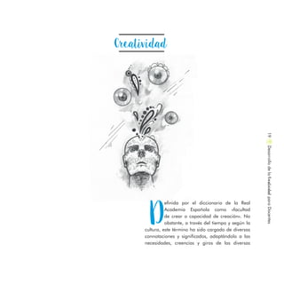 Creatividad
D
efinida por el diccionario de la Real
Academia Española como «facultad
de crear o capacidad de creación». No
obstante, a través del tiempo y según la
cultura, este término ha sido cargado de diversas
connotaciones y significados, adaptándolo a las
necesidades, creencias y giros de las diversas
DesarrollodelaCreatividadparaDocentes19
 