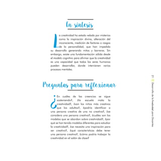 En síntesis
L
a creatividad ha estado velada por misterios
como la inspiración divina, alteración del
inconsciente, medición de factores o rasgos
de la personalidad, que han impedido
su desarrollo generando mitos y barreras. Sin
embargo, existe una fundamentación sólida desde
el modelo cognitivo para afirmar que la creatividad
es una capacidad que todos los seres humanos
pueden desarrollar, donde intervienen varios
procesos mentales.
DesarrollodelaCreatividadparaDocentes21
Preguntas para reflexionar
¿
En cuáles de las creencias se sigue
sosteniendo?, ¿la escuela mata la
creatividad?, ¿son los niños más creativos
que los adultos?, ¿podría identificar a
una persona creativa de una no creativa?, ¿se
considera una persona creativa?, ¿cuáles son los
modelos que se abordan sobre creatividad?, ¿por
qué se han tenido modelos diferentes para estudiar
la creatividad?, ¿se necesita una inspiración para
ser creativo?, ¿qué características debe tener
una persona creativa?, ¿cómo podría trabajar la
creatividad en el salón de clase?
 