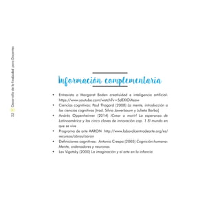 DesarrollodelaCreatividadparaDocentes22
Información complementaria
•	 Entrevista a Margaret Boden creatividad e inteligencia artificial:
https://www.youtube.com/watch?v=5dEXIOiAsaw
•	 Ciencias cognitivas: Paul Thagard (2008) La mente, introducción a
las ciencias cognitivas [trad. Silvia Jawerbaum y Julieta Barba]
•	 Andrés Oppenheimer (2014) ¡Crear o morir! La esperanza de
Latinoamérica y las cinco claves de innovación cap. 1 El mundo en
que se vive
•	 Programa de arte AARON http://www.laboralcentrodearte.org/es/
recursos/obras/aaron
•	 Definiciones cognitivas: Antonio Crespo (2005) Cognición humana:
Mente, ordenadores y neuronas
•	 Lev Vigotsky (2000) La imaginación y el arte en la infancia
 