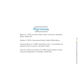 Boden, M. (1994). La mente creativa. Mitos y mecanismos. Barcelona.
España: Gedisa S.A.
De Bono, E. (2013). El pensamiento lateral. Madrid: Paidós Ibérica.
Csikszentmihalyi, M. (1998) Creatividad el fluir y la psicología del
descubrimiento y la invención. Barcelona: Paidós.
Finke, R. A.; Ward, T. B. y Smith, S. M. (1992). Creative cognition. Theory,
research and applications. Cambridge: The MIT Press.
Referencias
DesarrollodelaCreatividadparaDocentes23
 