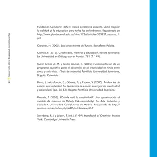 Fundación Compartir (2004). Tras la excelencia docente. Cómo mejorar
la calidad de la educación para todos los colombianos. Recuperado de
http://www.plandecenal.edu.co/html/1726/articles-339957_recurso_1.
pdf
Gardner, H. (2005). Las cinco mentes del futuro. Barcelona: Paidós.
Gómez, F. (2013). Creatividad, mentiras y educación. Revista Javeriana:
La Universidad en Diálogo con el Mundo. 791 (T. 149).
Marín Ardila, A. M. y Tesillo Gómez, E. (2015). Fundamentación de un
programa educativo para el desarrollo de la creatividad en niños entre
cinco y seis años. (Tesis de maestría) Pontificia Universidad Javeriana,
Bogotá, Colombia.
Parra, J.; Marulanda, E.; Gómez, F.; y, Espejo, V. (2005). Tendencias de
estudio en creatividad. En: Tendencias de estudio en cognición, creatividad
y aprendizaje (pp. 35-52). Bogotá: Pontificia Universidad Javeriana.
Pascale, P. (2005). ¿Dónde está la creatividad? Una  aproximación al
modelo de sistemas de Mihaly Csikszentmihalyi. En: Arte, Individuo y
Sociedad. Universidad Complutense de Madrid. Recuperado de http://
revistas.ucm.es/index.php/ARIS/article/view/6651
Sternberg, R. J. y Lubart, T. (ed.). (1999). Handbook of Creativity. Nueva
York: Cambridge University Press.
DesarrollodelaCreatividadparaDocentes24
 